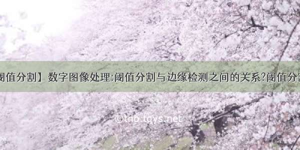 【阈值分割】数字图像处理:阈值分割与边缘检测之间的关系?阈值分割....