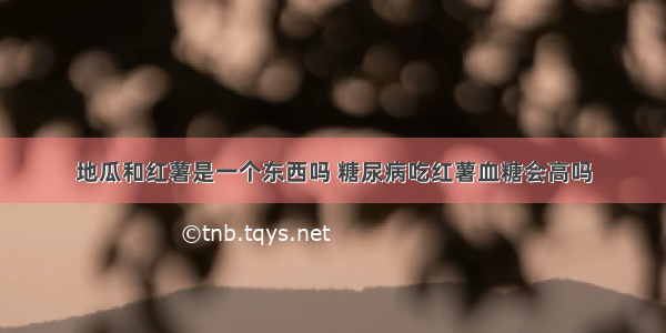 地瓜和红薯是一个东西吗 糖尿病吃红薯血糖会高吗