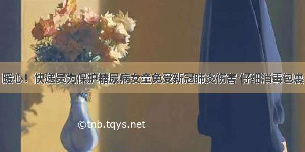 暖心！快递员为保护糖尿病女童免受新冠肺炎伤害 仔细消毒包裹