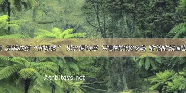 糖尿病 怎样应对“饥饿感” 其实很简单 只要随餐这么做 吃饱吃好血糖不高！