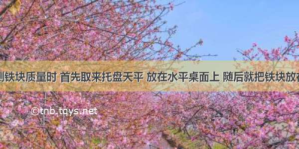 某同学在测铁块质量时 首先取来托盘天平 放在水平桌面上 随后就把铁块放在天平的右