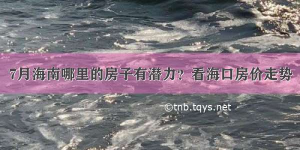 7月海南哪里的房子有潜力？看海口房价走势