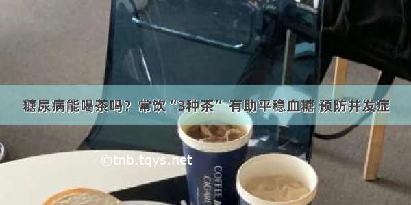 糖尿病能喝茶吗？常饮“3种茶” 有助平稳血糖 预防并发症