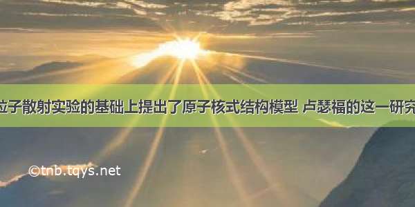 卢瑟福在α粒子散射实验的基础上提出了原子核式结构模型 卢瑟福的这一研究过程是一个