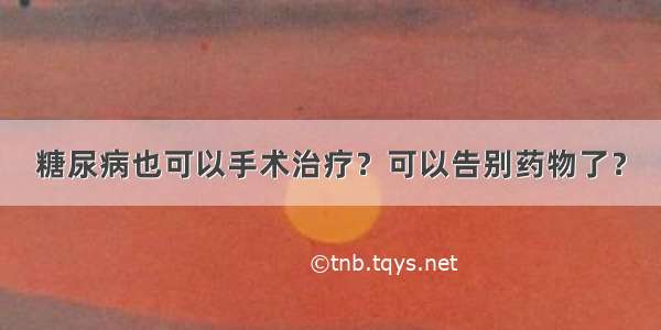 糖尿病也可以手术治疗？可以告别药物了？