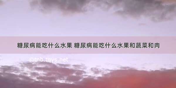 糖尿病能吃什么水果 糖尿病能吃什么水果和蔬菜和肉