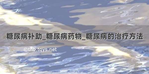 糖尿病补助_糖尿病药物_糖尿病的治疗方法