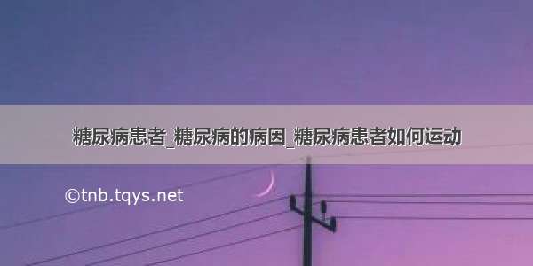 糖尿病患者_糖尿病的病因_糖尿病患者如何运动