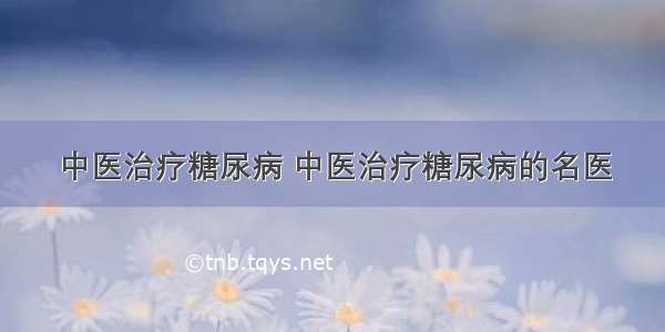 中医治疗糖尿病 中医治疗糖尿病的名医