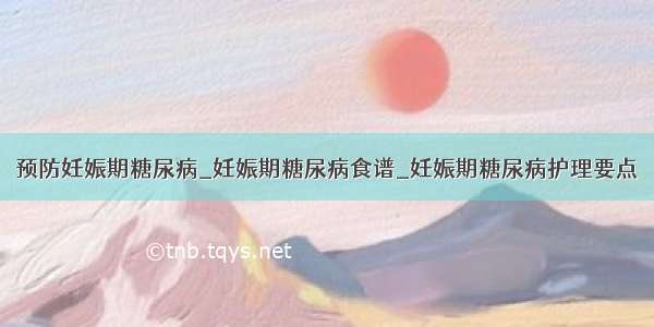 预防妊娠期糖尿病_妊娠期糖尿病食谱_妊娠期糖尿病护理要点