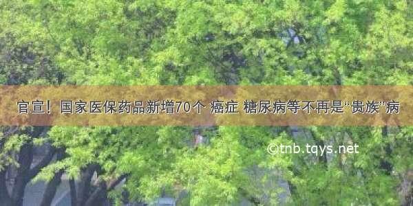 官宣！国家医保药品新增70个 癌症 糖尿病等不再是“贵族”病