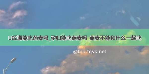 ​经期能吃燕麦吗_孕妇能吃燕麦吗_燕麦不能和什么一起吃