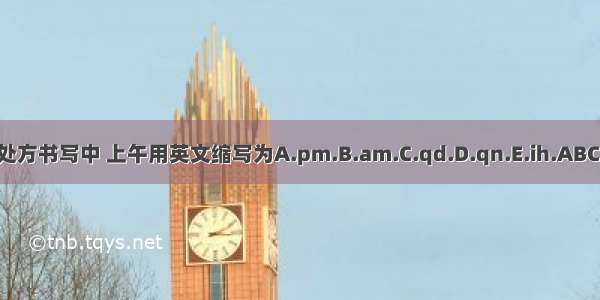 在处方书写中 上午用英文缩写为A.pm.B.am.C.qd.D.qn.E.ih.ABCDE