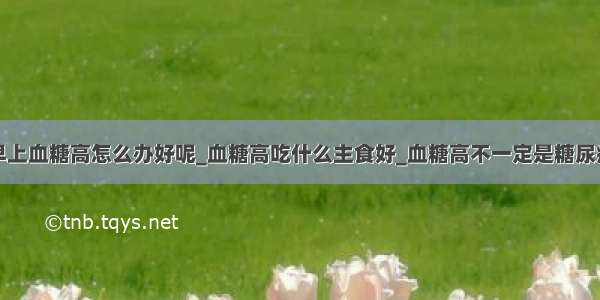 早上血糖高怎么办好呢_血糖高吃什么主食好_血糖高不一定是糖尿病