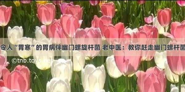 令人“胃寒”的胃病伴幽门螺旋杆菌 老中医：教你赶走幽门螺杆菌