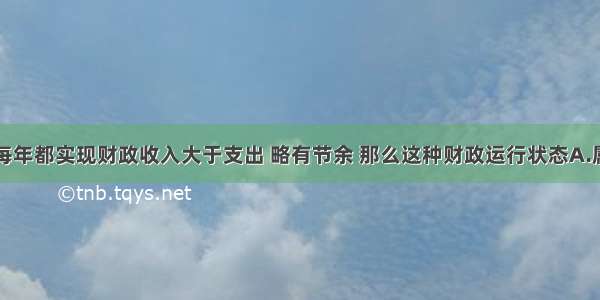 单选题假如每年都实现财政收入大于支出 略有节余 那么这种财政运行状态A.属于财政收支