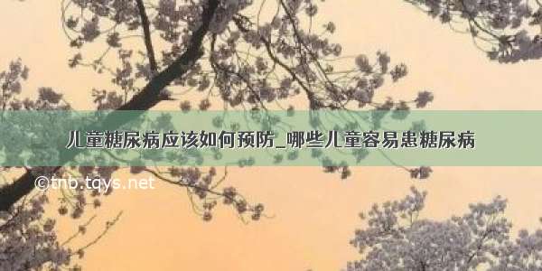 儿童糖尿病应该如何预防_哪些儿童容易患糖尿病