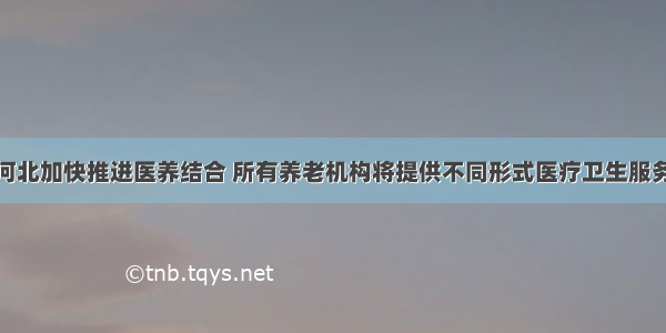 河北加快推进医养结合 所有养老机构将提供不同形式医疗卫生服务