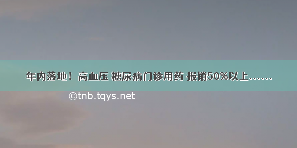 年内落地！高血压 糖尿病门诊用药 报销50%以上......