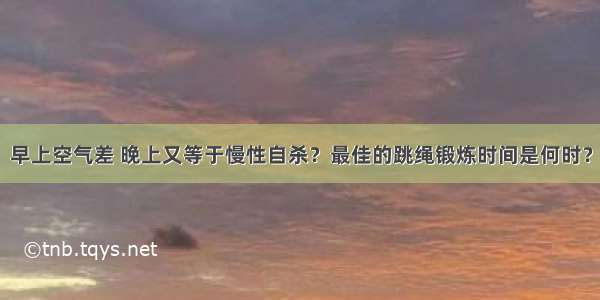 早上空气差 晚上又等于慢性自杀？最佳的跳绳锻炼时间是何时？