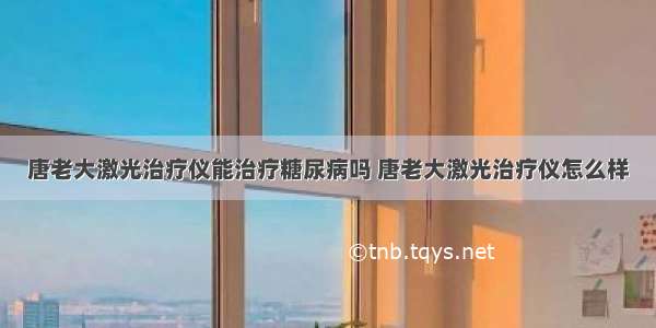 唐老大激光治疗仪能治疗糖尿病吗 唐老大激光治疗仪怎么样