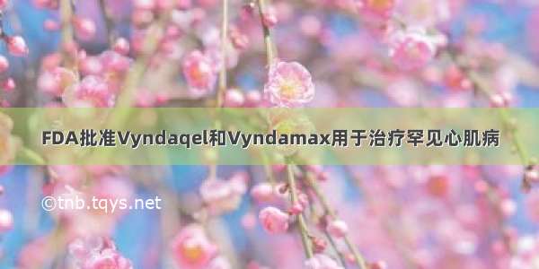 FDA批准Vyndaqel和Vyndamax用于治疗罕见心肌病