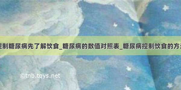 控制糖尿病先了解饮食_糖尿病的数值对照表_糖尿病控制饮食的方法