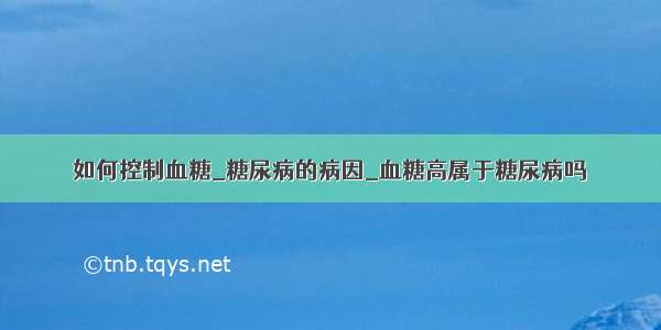 如何控制血糖_糖尿病的病因_血糖高属于糖尿病吗