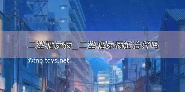 二型糖尿病_二型糖尿病能治好吗