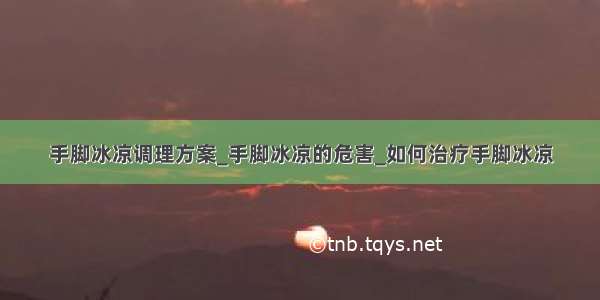 手脚冰凉调理方案_手脚冰凉的危害_如何治疗手脚冰凉