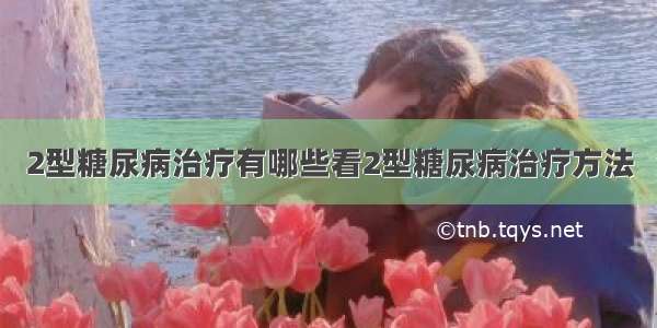 2型糖尿病治疗有哪些看2型糖尿病治疗方法