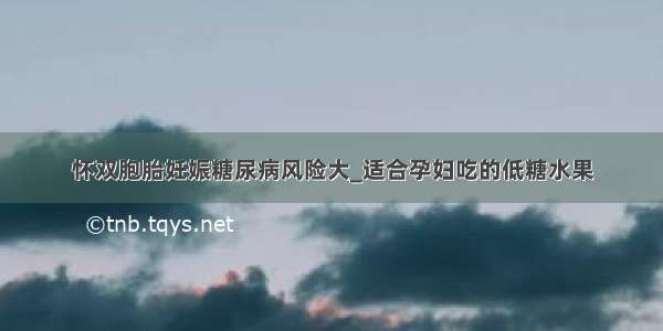 怀双胞胎妊娠糖尿病风险大_适合孕妇吃的低糖水果