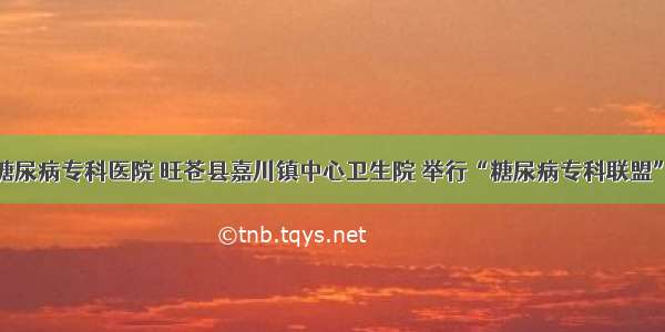 广元川北糖尿病专科医院 旺苍县嘉川镇中心卫生院 举行“糖尿病专科联盟”挂牌仪式