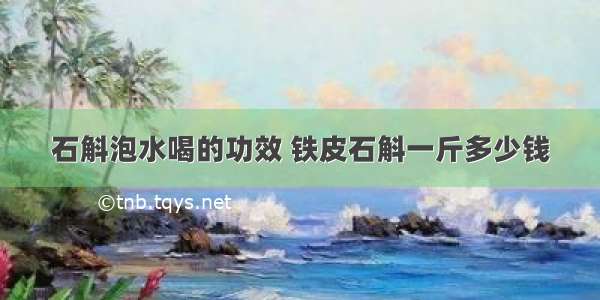 石斛泡水喝的功效 铁皮石斛一斤多少钱