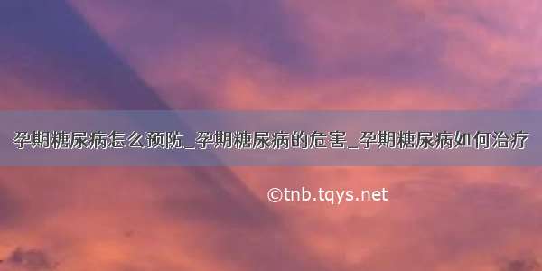 孕期糖尿病怎么预防_孕期糖尿病的危害_孕期糖尿病如何治疗