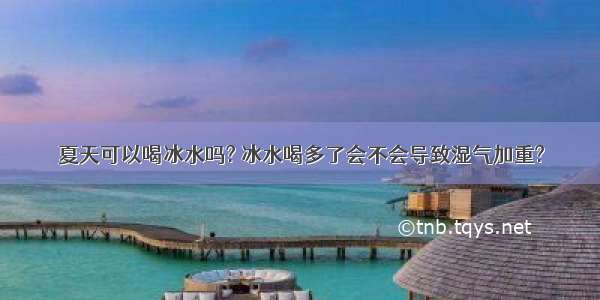 夏天可以喝冰水吗? 冰水喝多了会不会导致湿气加重?