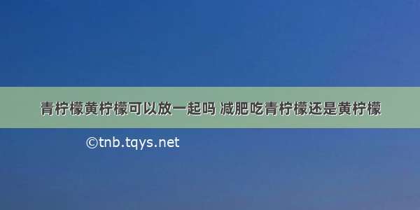 青柠檬黄柠檬可以放一起吗 减肥吃青柠檬还是黄柠檬