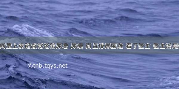 我这段时间里上夜班感觉经常尿急 尿痛 而且排尿困难 看了医生 医生说是前列腺炎 