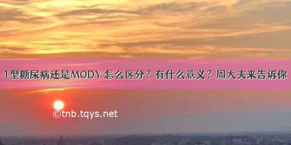 1型糖尿病还是MODY 怎么区分？有什么意义？周大夫来告诉你