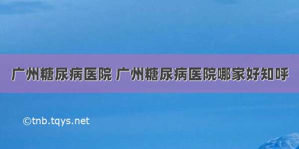 广州糖尿病医院 广州糖尿病医院哪家好知呼