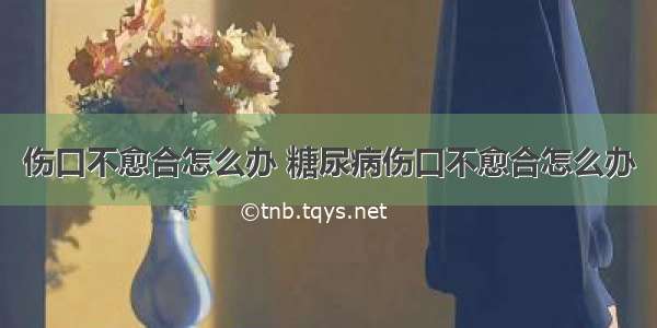 伤口不愈合怎么办 糖尿病伤口不愈合怎么办