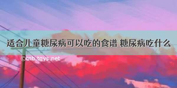 适合儿童糖尿病可以吃的食谱 糖尿病吃什么