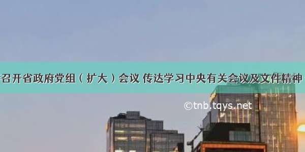 唐仁健主持召开省政府党组（扩大）会议 传达学习中央有关会议及文件精神 安排部署贯