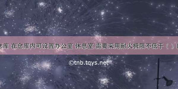 对于丙类仓库 在仓库内可设置办公室 休息室 需要采用耐火极限不低于（）的不燃烧体