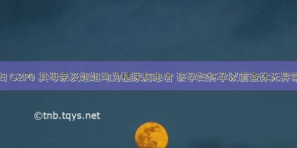 25岁初产妇 G2P0 其母亲及姐姐均为糖尿病患者 该孕妇怀孕以前查体无异常发现 现妊