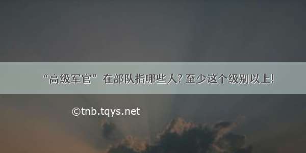 “高级军官”在部队指哪些人? 至少这个级别以上!