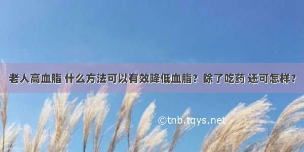 老人高血脂 什么方法可以有效降低血脂？除了吃药 还可怎样？