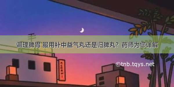 调理脾胃 服用补中益气丸还是归脾丸？药师为您详解