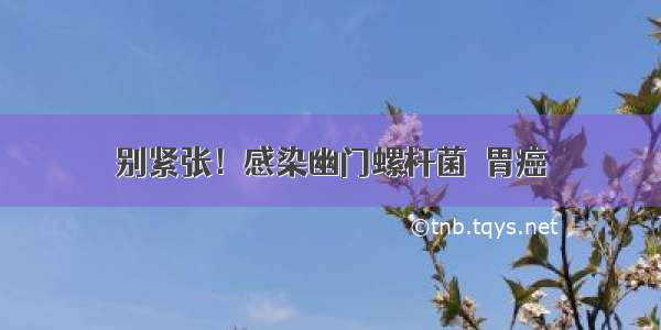 别紧张！感染幽门螺杆菌≠胃癌