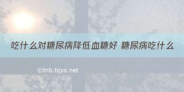 吃什么对糖尿病降低血糖好 糖尿病吃什么